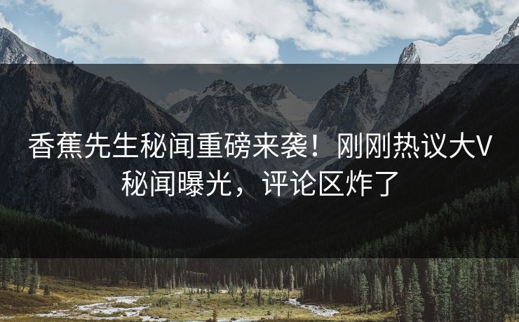 香蕉先生秘闻重磅来袭！刚刚热议大V秘闻曝光，评论区炸了