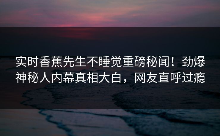 实时香蕉先生不睡觉重磅秘闻！劲爆神秘人内幕真相大白，网友直呼过瘾
