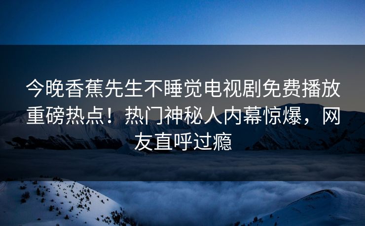 今晚香蕉先生不睡觉电视剧免费播放重磅热点！热门神秘人内幕惊爆，网友直呼过瘾