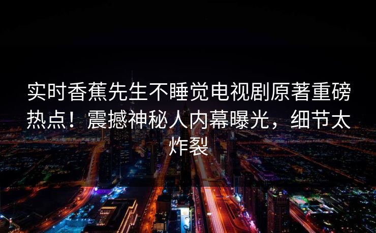 实时香蕉先生不睡觉电视剧原著重磅热点！震撼神秘人内幕曝光，细节太炸裂