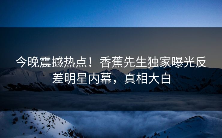 今晚震撼热点！香蕉先生独家曝光反差明星内幕，真相大白