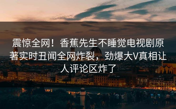 震惊全网！香蕉先生不睡觉电视剧原著实时丑闻全网炸裂，劲爆大V真相让人评论区炸了
