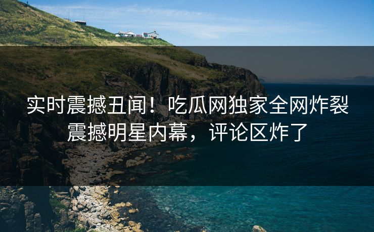 实时震撼丑闻！吃瓜网独家全网炸裂震撼明星内幕，评论区炸了  第1张