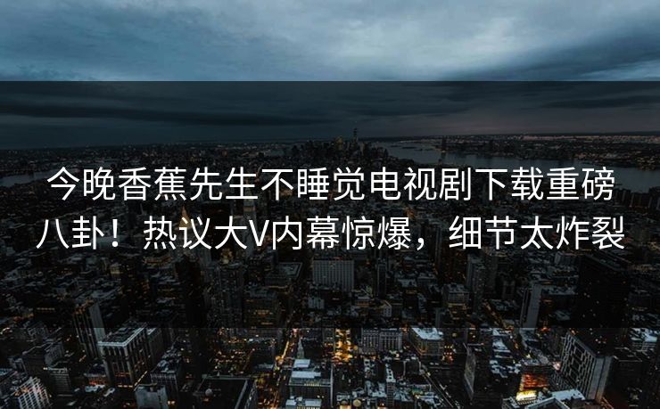 今晚香蕉先生不睡觉电视剧下载重磅八卦！热议大V内幕惊爆，细节太炸裂  第1张