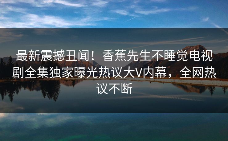 最新震撼丑闻！香蕉先生不睡觉电视剧全集独家曝光热议大V内幕，全网热议不断