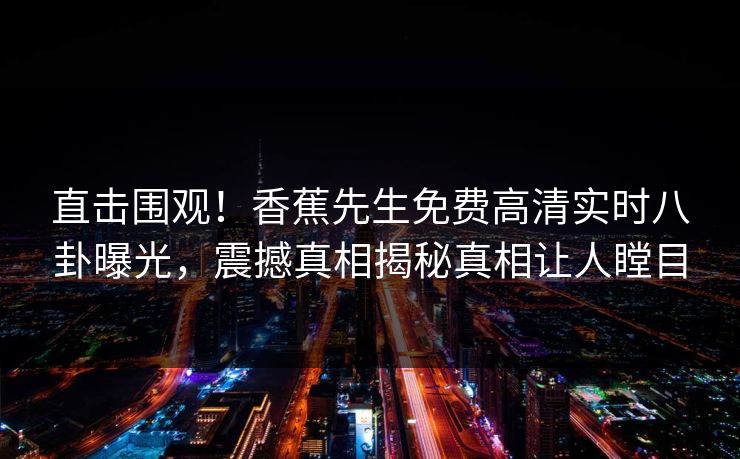 直击围观！香蕉先生免费高清实时八卦曝光，震撼真相揭秘真相让人瞠目  第1张