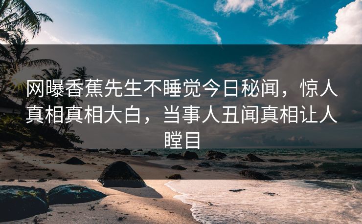 网曝香蕉先生不睡觉今日秘闻，惊人真相真相大白，当事人丑闻真相让人瞠目  第1张