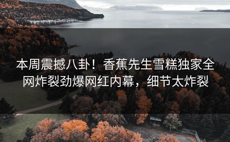 本周震撼八卦！香蕉先生雪糕独家全网炸裂劲爆网红内幕，细节太炸裂