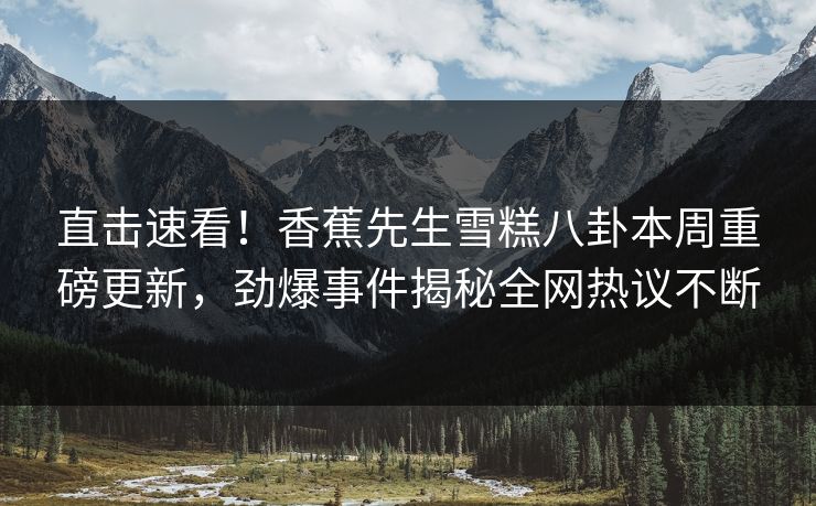 直击速看！香蕉先生雪糕八卦本周重磅更新，劲爆事件揭秘全网热议不断