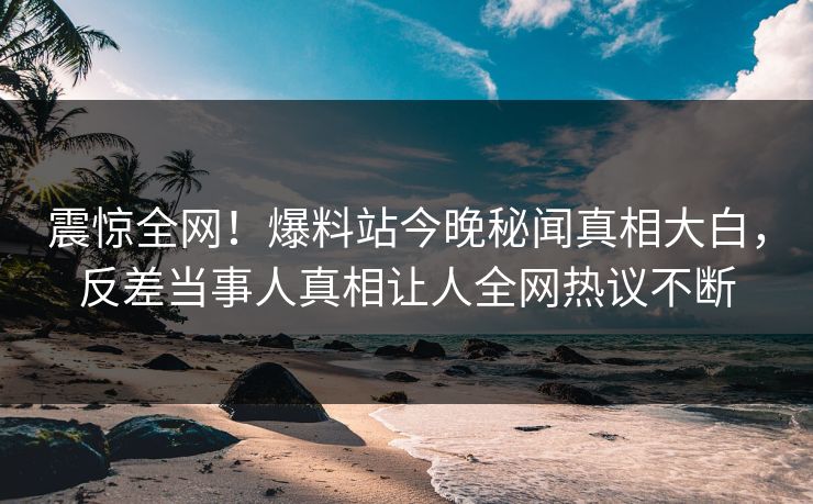 震惊全网！爆料站今晚秘闻真相大白，反差当事人真相让人全网热议不断  第1张