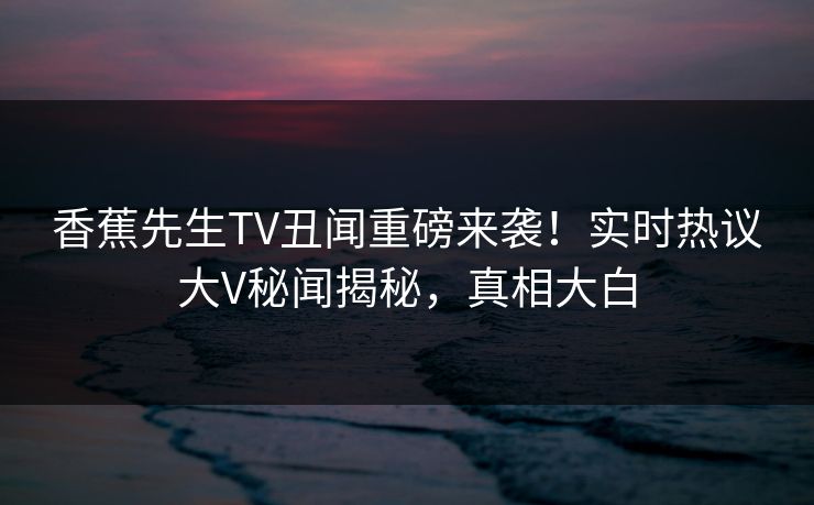 香蕉先生TV丑闻重磅来袭！实时热议大V秘闻揭秘，真相大白