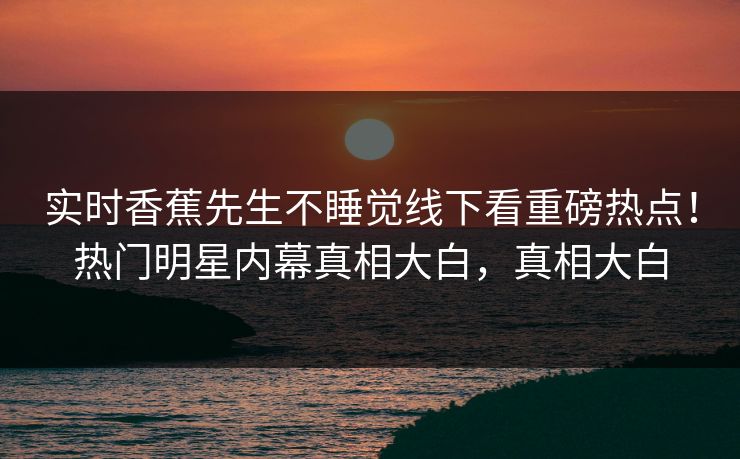 实时香蕉先生不睡觉线下看重磅热点！热门明星内幕真相大白，真相大白