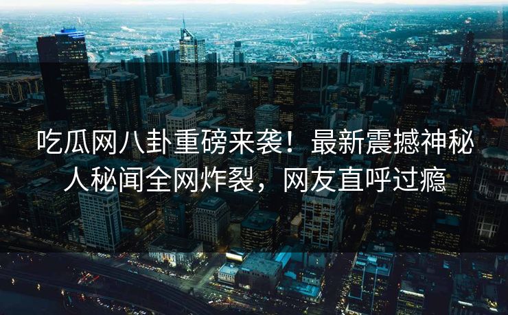 吃瓜网八卦重磅来袭！最新震撼神秘人秘闻全网炸裂，网友直呼过瘾