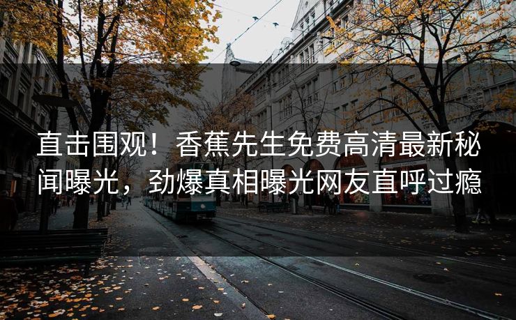 直击围观！香蕉先生免费高清最新秘闻曝光，劲爆真相曝光网友直呼过瘾  第1张