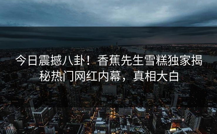 今日震撼八卦！香蕉先生雪糕独家揭秘热门网红内幕，真相大白