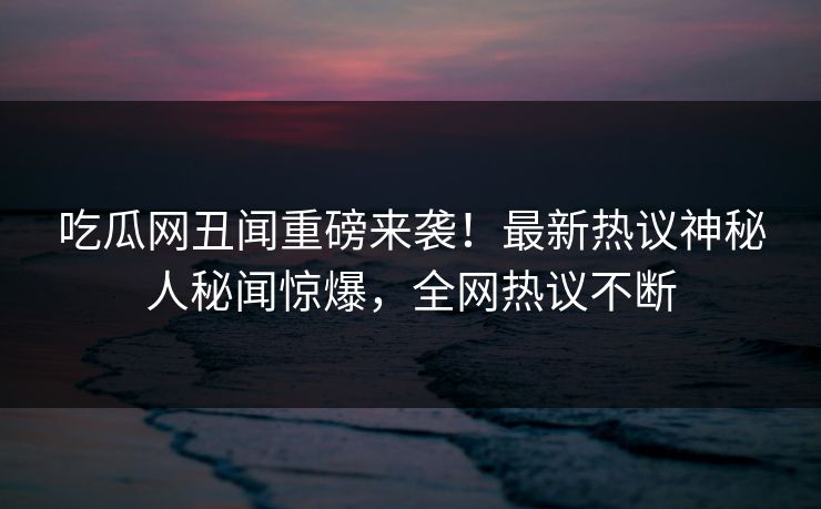 吃瓜网丑闻重磅来袭！最新热议神秘人秘闻惊爆，全网热议不断  第1张