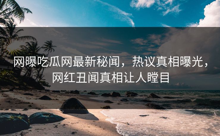 网曝吃瓜网最新秘闻，热议真相曝光，网红丑闻真相让人瞠目