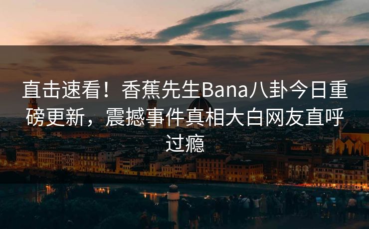 直击速看！香蕉先生Bana八卦今日重磅更新，震撼事件真相大白网友直呼过瘾