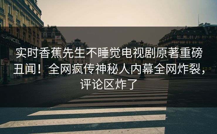 实时香蕉先生不睡觉电视剧原著重磅丑闻！全网疯传神秘人内幕全网炸裂，评论区炸了