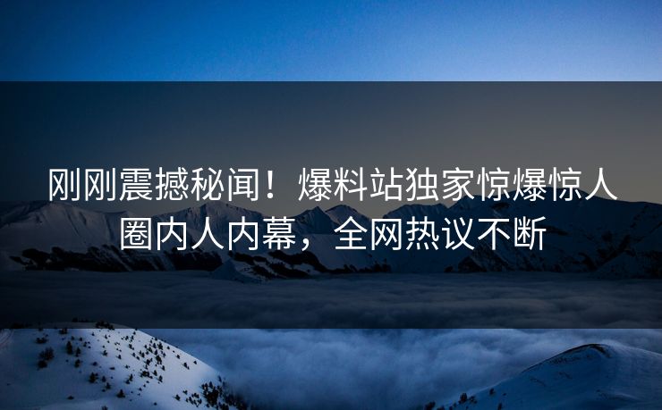 刚刚震撼秘闻！爆料站独家惊爆惊人圈内人内幕，全网热议不断