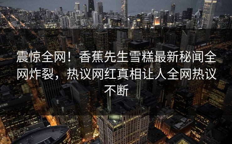 震惊全网！香蕉先生雪糕最新秘闻全网炸裂，热议网红真相让人全网热议不断