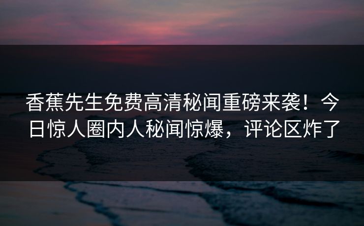 香蕉先生免费高清秘闻重磅来袭！今日惊人圈内人秘闻惊爆，评论区炸了