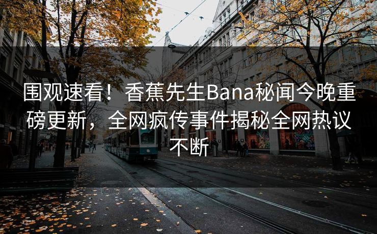 围观速看！香蕉先生Bana秘闻今晚重磅更新，全网疯传事件揭秘全网热议不断