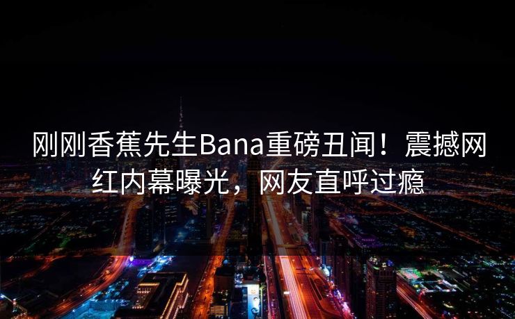 刚刚香蕉先生Bana重磅丑闻！震撼网红内幕曝光，网友直呼过瘾