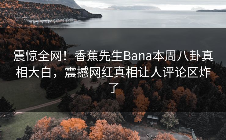 震惊全网！香蕉先生Bana本周八卦真相大白，震撼网红真相让人评论区炸了