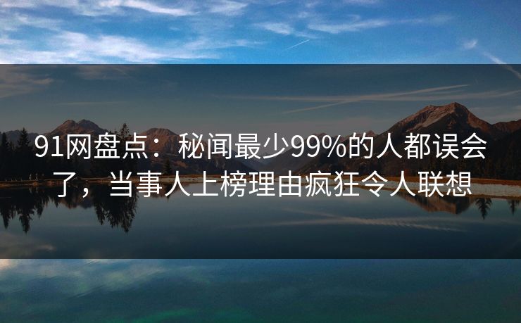 91网盘点：秘闻最少99%的人都误会了，当事人上榜理由疯狂令人联想