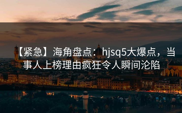 【紧急】海角盘点：hjsq5大爆点，当事人上榜理由疯狂令人瞬间沦陷