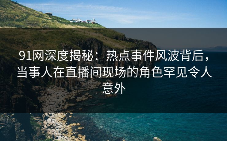 91网深度揭秘：热点事件风波背后，当事人在直播间现场的角色罕见令人意外