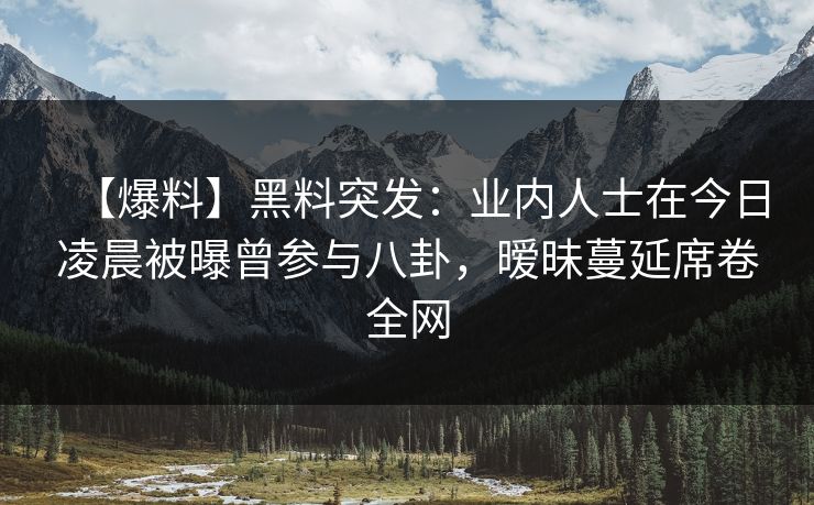 【爆料】黑料突发：业内人士在今日凌晨被曝曾参与八卦，暧昧蔓延席卷全网  第1张