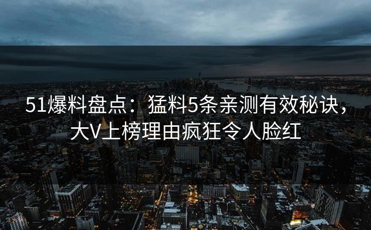 51爆料盘点：猛料5条亲测有效秘诀，大V上榜理由疯狂令人脸红