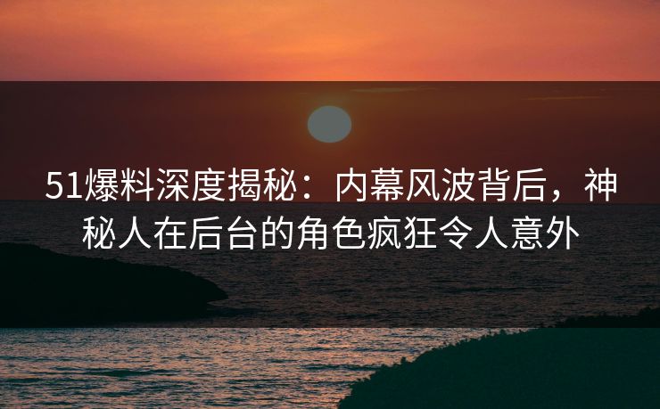 51爆料深度揭秘：内幕风波背后，神秘人在后台的角色疯狂令人意外  第1张