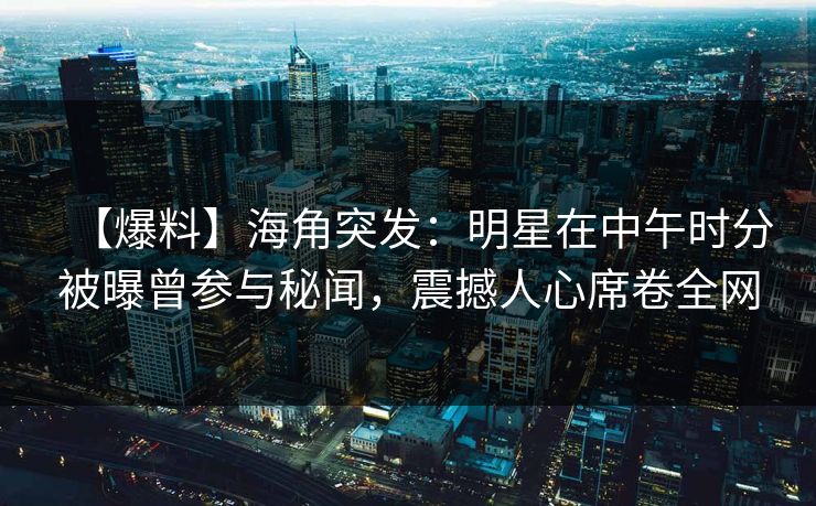 【爆料】海角突发：明星在中午时分被曝曾参与秘闻，震撼人心席卷全网
