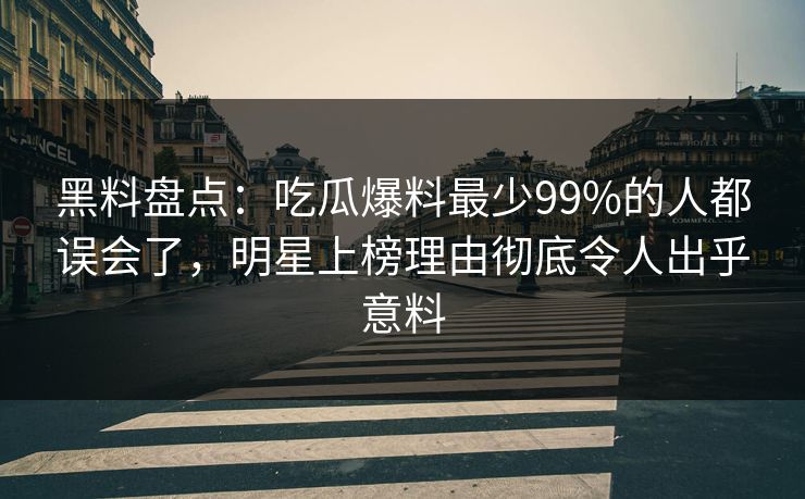 黑料盘点：吃瓜爆料最少99%的人都误会了，明星上榜理由彻底令人出乎意料