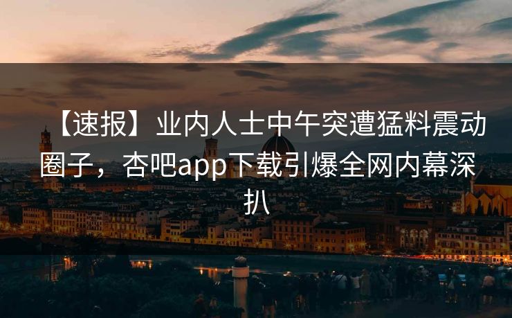 【速报】业内人士中午突遭猛料震动圈子，杏吧app下载引爆全网内幕深扒