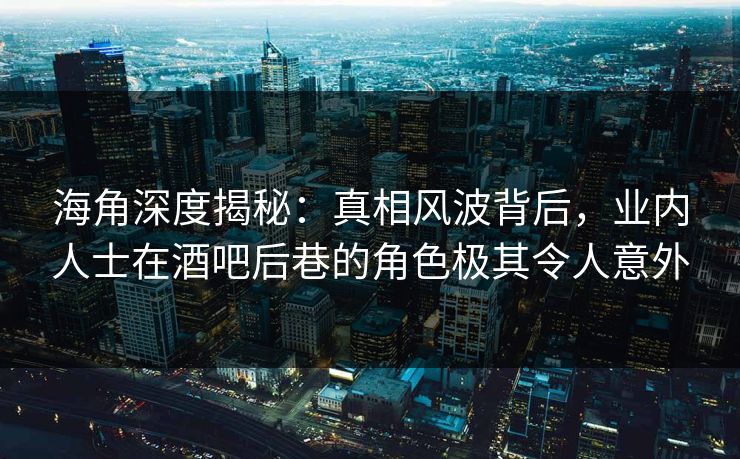 海角深度揭秘：真相风波背后，业内人士在酒吧后巷的角色极其令人意外