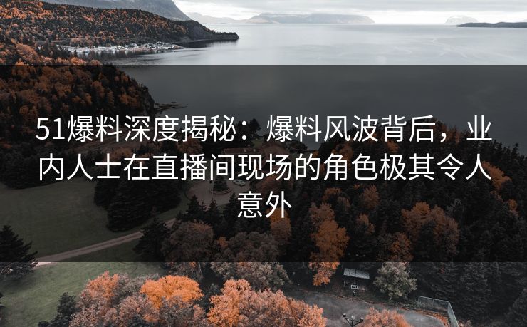 51爆料深度揭秘：爆料风波背后，业内人士在直播间现场的角色极其令人意外