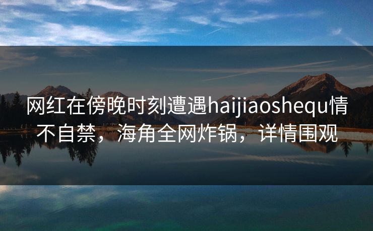 网红在傍晚时刻遭遇haijiaoshequ情不自禁，海角全网炸锅，详情围观  第1张