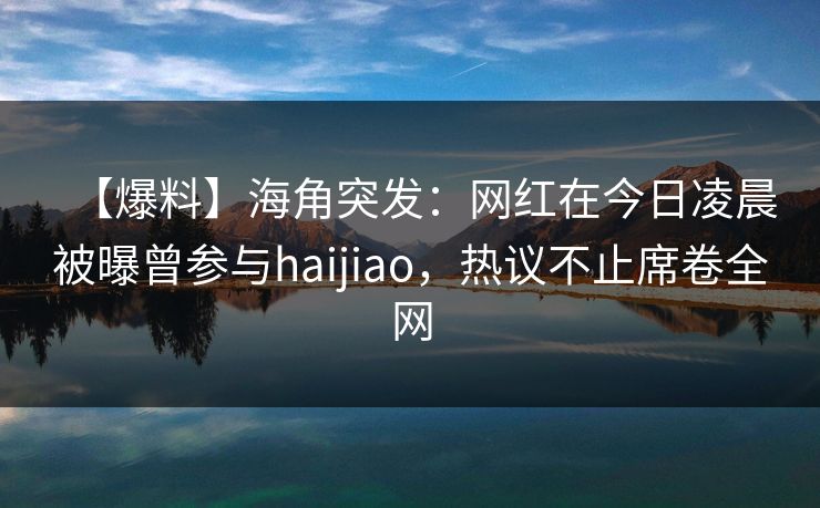 【爆料】海角突发：网红在今日凌晨被曝曾参与haijiao，热议不止席卷全网