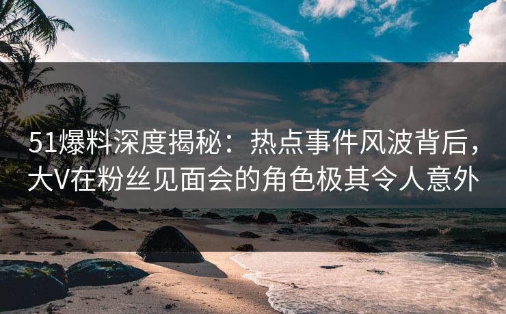 51爆料深度揭秘：热点事件风波背后，大V在粉丝见面会的角色极其令人意外