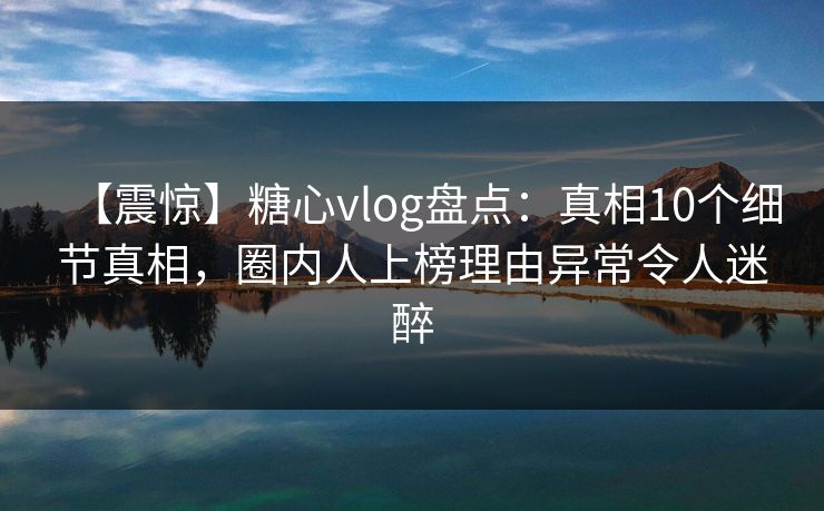 【震惊】糖心vlog盘点：真相10个细节真相，圈内人上榜理由异常令人迷醉
