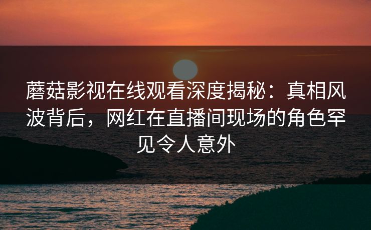 蘑菇影视在线观看深度揭秘：真相风波背后，网红在直播间现场的角色罕见令人意外