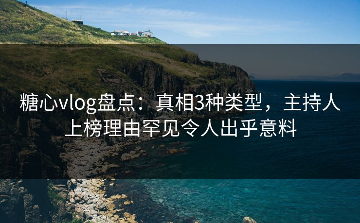 糖心vlog盘点：真相3种类型，主持人上榜理由罕见令人出乎意料