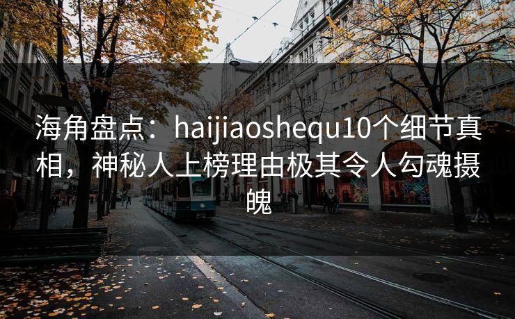海角盘点：haijiaoshequ10个细节真相，神秘人上榜理由极其令人勾魂摄魄