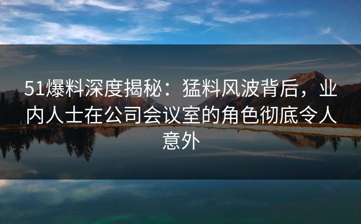 51爆料深度揭秘：猛料风波背后，业内人士在公司会议室的角色彻底令人意外