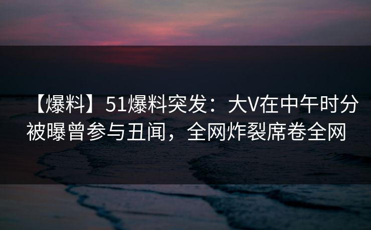 【爆料】51爆料突发：大V在中午时分被曝曾参与丑闻，全网炸裂席卷全网
