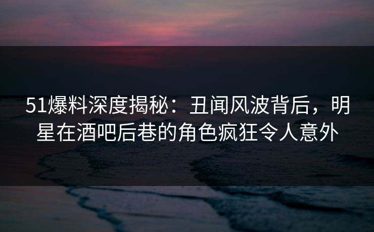 51爆料深度揭秘：丑闻风波背后，明星在酒吧后巷的角色疯狂令人意外